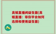 高姐直播间益生菌(高姐直播：带你学会如何选择和使用益生菌)