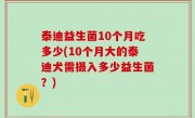 泰迪益生菌10个月吃多少(10个月大的泰迪犬需摄入多少益生菌？)