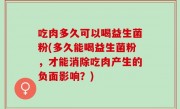 吃肉多久可以喝益生菌粉(多久能喝益生菌粉，才能消除吃肉产生的负面影响？)