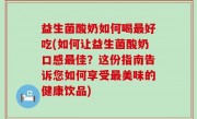 益生菌酸奶如何喝最好吃(如何让益生菌酸奶口感最佳？这份指南告诉您如何享受最美味的健康饮品)