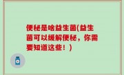 便秘是啥益生菌(益生菌可以缓解便秘，你需要知道这些！)