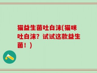 猫益生菌吐白沫(猫咪吐白沫？试试这款益生菌！)