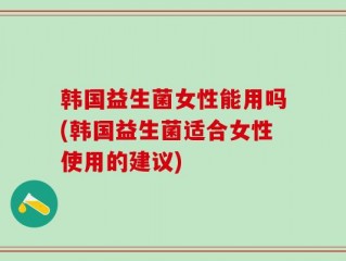 韩国益生菌女性能用吗(韩国益生菌适合女性使用的建议)