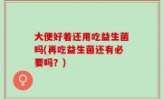 大便好着还用吃益生菌吗(再吃益生菌还有必要吗？)