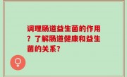 调理肠道益生菌的作用？了解肠道健康和益生菌的关系？