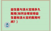 益生菌与清火宝隔多久服用(如何合理安排益生菌和清火宝的服用时间？)