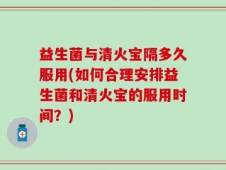 益生菌与清火宝隔多久服用(如何合理安排益生菌和清火宝的服用时间？)