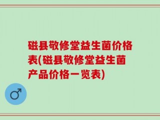 磁县敬修堂益生菌价格表(磁县敬修堂益生菌产品价格一览表)