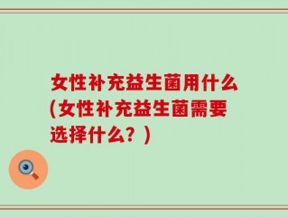 女性补充益生菌用什么(女性补充益生菌需要选择什么？)