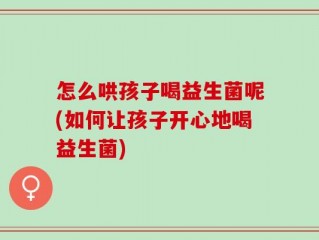 怎么哄孩子喝益生菌呢(如何让孩子开心地喝益生菌)