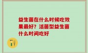 益生菌在什么时候吃效果最好？活菌型益生菌什么时间吃好