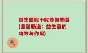 益生菌能不能修复肠道(重塑肠道：益生菌的功效与作用)