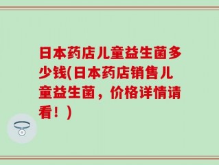 日本药店儿童益生菌多少钱(日本药店销售儿童益生菌，价格详情请看！)
