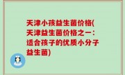 天津小孩益生菌价格(天津益生菌价格之一：适合孩子的优质小分子益生菌)
