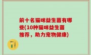 前十名猫咪益生菌有哪些(10种猫咪益生菌推荐，助力宠物健康)