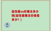 益生菌so纤果冻多少钱(益生菌果冻价格是多少？)