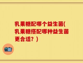 乳果糖配哪个益生菌(乳果糖搭配哪种益生菌更合适？)
