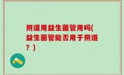 阴道用益生菌管用吗(益生菌管能否用于阴道？)