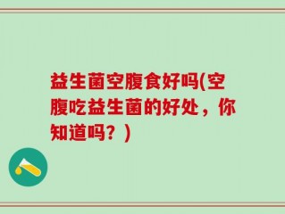 益生菌空腹食好吗(空腹吃益生菌的好处，你知道吗？)