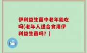 伊利益生菌中老年能吃吗(老年人适合食用伊利益生菌吗？)