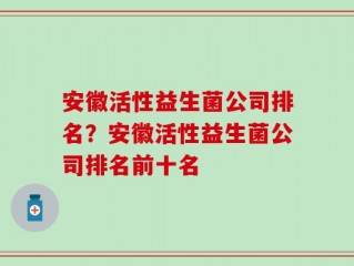 安徽活性益生菌公司排名？安徽活性益生菌公司排名前十名