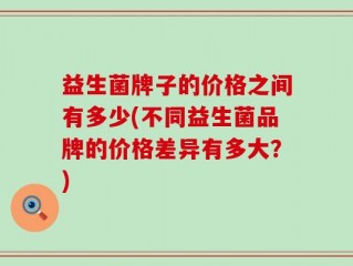 益生菌牌子的价格之间有多少(不同益生菌品牌的价格差异有多大？)
