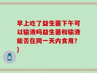 早上吃了益生菌下午可以输液吗益生菌和输液能否在同一天内食用？)