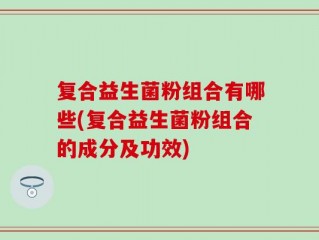 复合益生菌粉组合有哪些(复合益生菌粉组合的成分及功效)