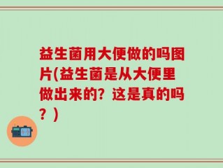 益生菌用大便做的吗图片(益生菌是从大便里做出来的？这是真的吗？)