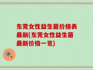 东莞女性益生菌价格表最新(东莞女性益生菌最新价格一览)