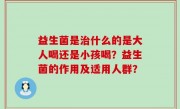 益生菌是治什么的是大人喝还是小孩喝？益生菌的作用及适用人群？