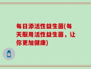 每日添活性益生菌(每天服用活性益生菌，让你更加健康)