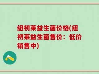 纽初莱益生菌价格(纽初莱益生菌售价：低价销售中)