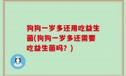 狗狗一岁多还用吃益生菌(狗狗一岁多还需要吃益生菌吗？)