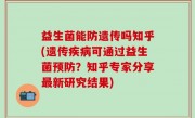 益生菌能防遗传吗知乎(遗传疾病可通过益生菌预防？知乎专家分享最新研究结果)
