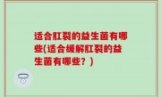 适合肛裂的益生菌有哪些(适合缓解肛裂的益生菌有哪些？)