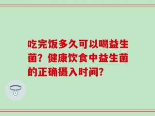 吃完饭多久可以喝益生菌？健康饮食中益生菌的正确摄入时间？