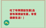 吃了布莱捷益生菌(品尝布莱捷益生菌，享受健康生活！)