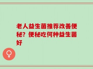 老人益生菌推荐改善便秘？便秘吃何种益生菌好