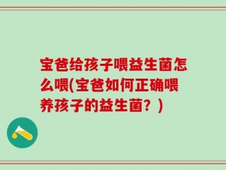 宝爸给孩子喂益生菌怎么喂(宝爸如何正确喂养孩子的益生菌？)