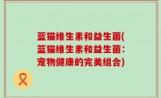 蓝猫维生素和益生菌(蓝猫维生素和益生菌：宠物健康的完美组合)