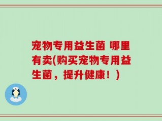宠物专用益生菌 哪里有卖(购买宠物专用益生菌，提升健康！)