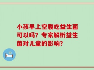 小孩早上空腹吃益生菌可以吗？专家解析益生菌对儿童的影响？