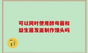 可以同时使用酵母菌和益生菌发面制作馒头吗