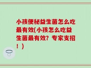 小孩便秘益生菌怎么吃最有效(小孩怎么吃益生菌最有效？专家支招！)