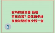 驼奶粉益生菌 新疆 京东自营？益生菌多维多肽驼奶粉多少钱一盒