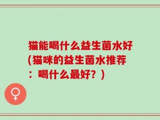 猫能喝什么益生菌水好(猫咪的益生菌水推荐：喝什么最好？)