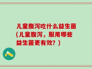 儿童腹泻吃什么益生菌(儿童腹泻，服用哪些益生菌更有效？)