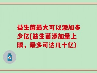 益生菌最大可以添加多少亿(益生菌添加量上限，最多可达几十亿)