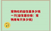 宠物吃的益生菌多少钱一只(益生菌价格：宠物用每只多少钱)